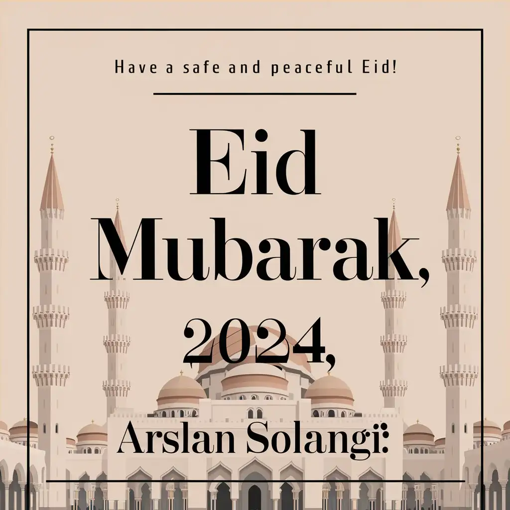 
Here is a simple design with the words "Eid Mubarak" and the name "Arslan Solangi", with some additional text to describe the design:

+-----------------------------+
| A Warm and Festive Greeting |
|     Eid Mubarak, 2024      |
|         Arslan Solangi      |
+-----------------------------+
This design features a simple box layout with the centered text "Eid Mubarak, 2024" with a mosque in the background  and the name "Arslan Solangi" below it. The top line, " Have a safe and peaceful Eid! ", adds a short descriptive phrase to set the tone of the design.


