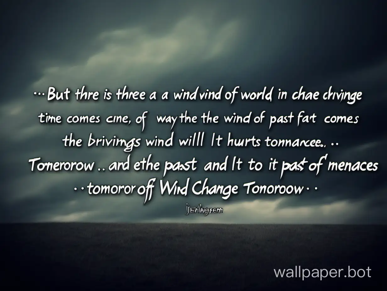 But there is a wind of change in the world it will come driving away the wind of past hurts when the time comes for the wind of partings and grievances, tomorrow the wind will change tomorrow it will come to replace the past it will be a kind gentle wind of change